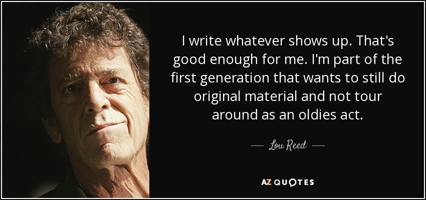 I write whatever shows up. That's good enough for me. I'm part of the first generation that wants to still do original material and not tour around as an oldies act. - Lou Reed