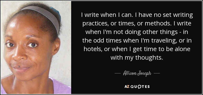 I write when I can. I have no set writing practices, or times, or methods. I write when I'm not doing other things - in the odd times when I'm traveling, or in hotels, or when I get time to be alone with my thoughts. - Allison Joseph