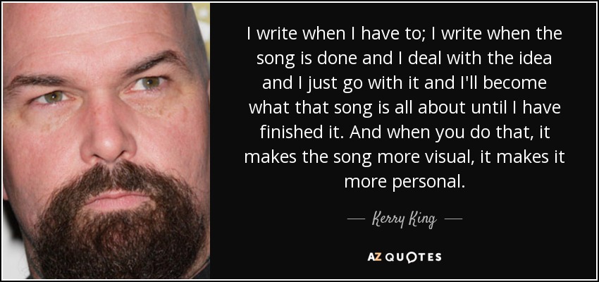 I write when I have to; I write when the song is done and I deal with the idea and I just go with it and I'll become what that song is all about until I have finished it. And when you do that, it makes the song more visual, it makes it more personal. - Kerry King