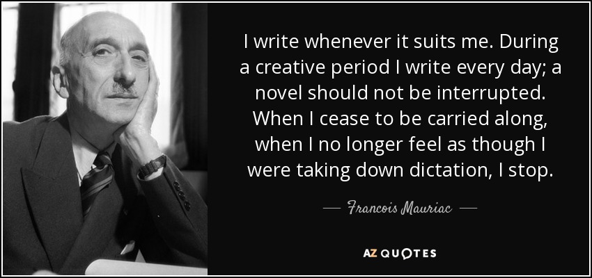I write whenever it suits me. During a creative period I write every day; a novel should not be interrupted. When I cease to be carried along, when I no longer feel as though I were taking down dictation, I stop. - Francois Mauriac