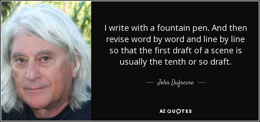 I write with a fountain pen. And then revise word by word and line by line so that the first draft of a scene is usually the tenth or so draft. - John Dufresne