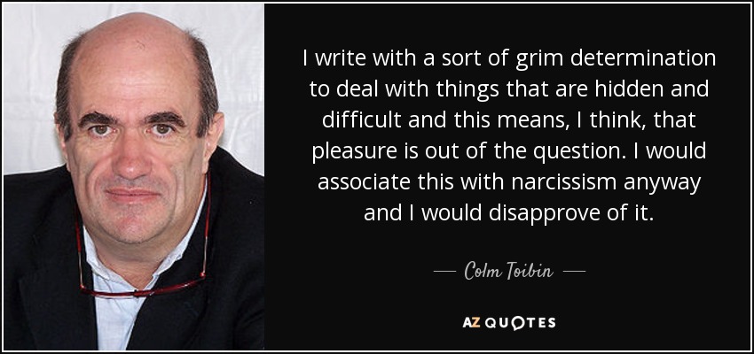 I write with a sort of grim determination to deal with things that are hidden and difficult and this means, I think, that pleasure is out of the question. I would associate this with narcissism anyway and I would disapprove of it. - Colm Toibin