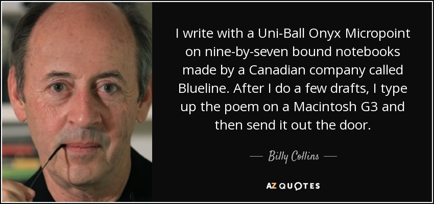 I write with a Uni-Ball Onyx Micropoint on nine-by-seven bound notebooks made by a Canadian company called Blueline. After I do a few drafts, I type up the poem on a Macintosh G3 and then send it out the door. - Billy Collins