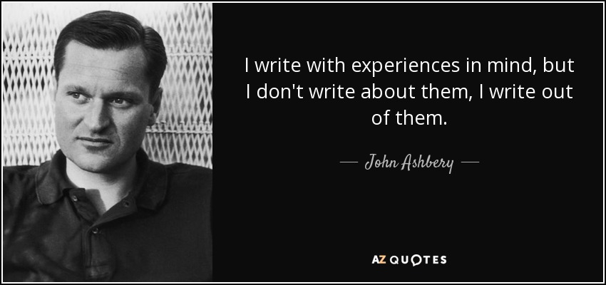 I write with experiences in mind, but I don't write about them, I write out of them. - John Ashbery