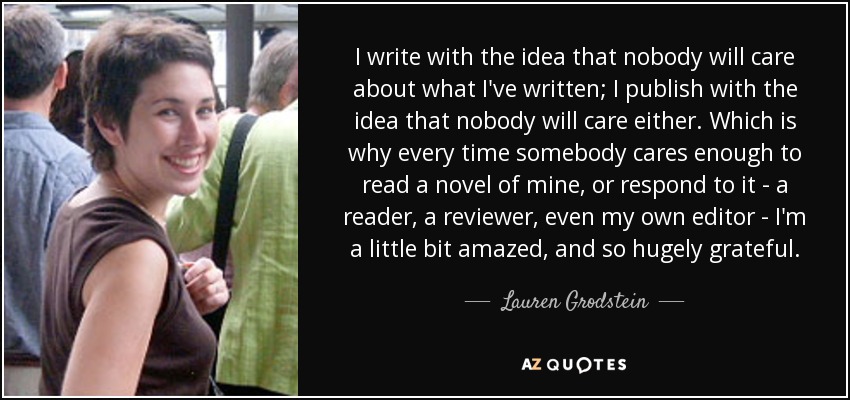 I write with the idea that nobody will care about what I've written; I publish with the idea that nobody will care either. Which is why every time somebody cares enough to read a novel of mine, or respond to it - a reader, a reviewer, even my own editor - I'm a little bit amazed, and so hugely grateful. - Lauren Grodstein