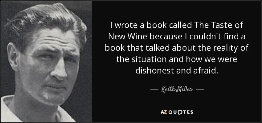 I wrote a book called The Taste of New Wine because I couldn't find a book that talked about the reality of the situation and how we were dishonest and afraid. - Keith Miller