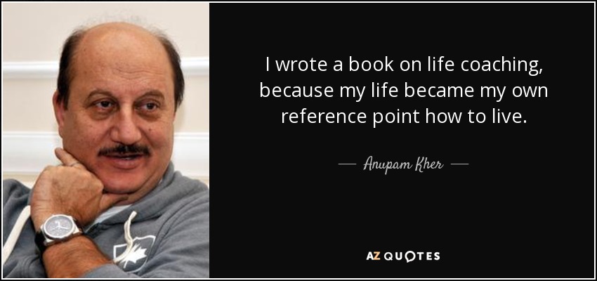I wrote a book on life coaching, because my life became my own reference point how to live. - Anupam Kher