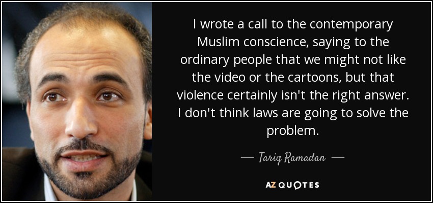 I wrote a call to the contemporary Muslim conscience, saying to the ordinary people that we might not like the video or the cartoons, but that violence certainly isn't the right answer. I don't think laws are going to solve the problem. - Tariq Ramadan