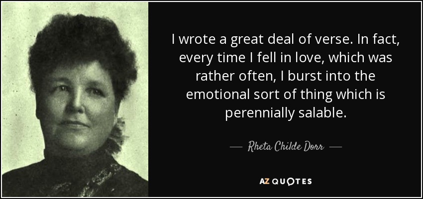 I wrote a great deal of verse. In fact, every time I fell in love, which was rather often, I burst into the emotional sort of thing which is perennially salable. - Rheta Childe Dorr