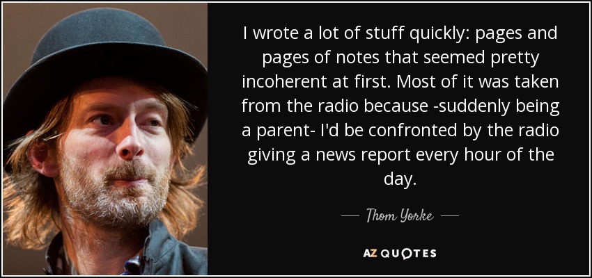 I wrote a lot of stuff quickly: pages and pages of notes that seemed pretty incoherent at first. Most of it was taken from the radio because -suddenly being a parent- I'd be confronted by the radio giving a news report every hour of the day. - Thom Yorke