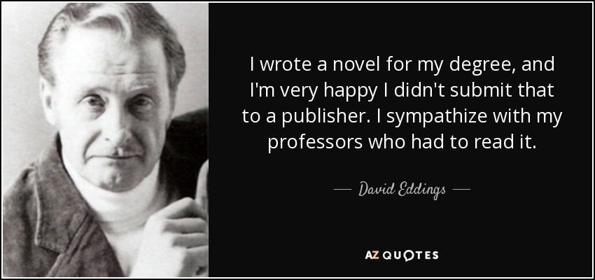 I wrote a novel for my degree, and I'm very happy I didn't submit that to a publisher. I sympathize with my professors who had to read it. - David Eddings