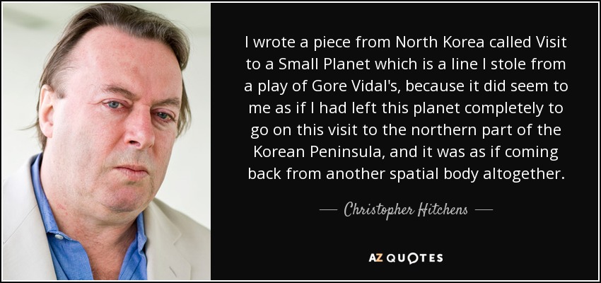 I wrote a piece from North Korea called Visit to a Small Planet which is a line I stole from a play of Gore Vidal's, because it did seem to me as if I had left this planet completely to go on this visit to the northern part of the Korean Peninsula, and it was as if coming back from another spatial body altogether. - Christopher Hitchens