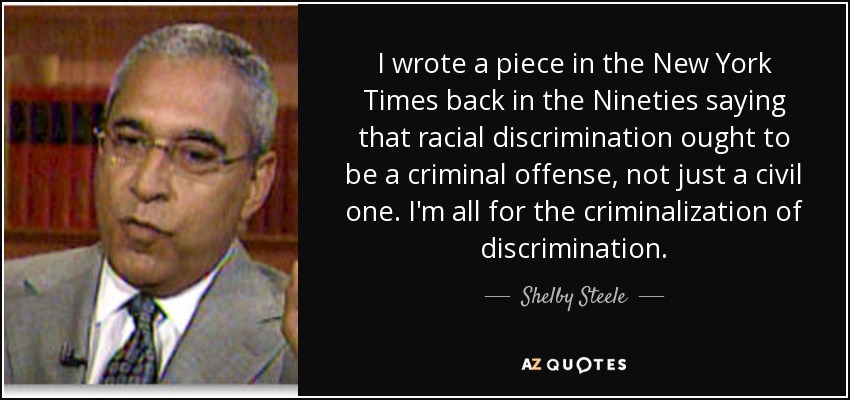 I wrote a piece in the New York Times back in the Nineties saying that racial discrimination ought to be a criminal offense, not just a civil one. I'm all for the criminalization of discrimination. - Shelby Steele