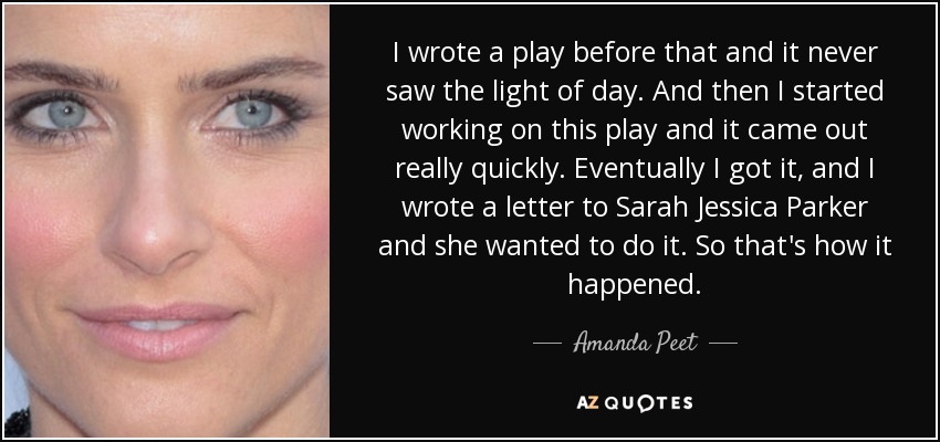 I wrote a play before that and it never saw the light of day. And then I started working on this play and it came out really quickly. Eventually I got it, and I wrote a letter to Sarah Jessica Parker and she wanted to do it. So that's how it happened. - Amanda Peet