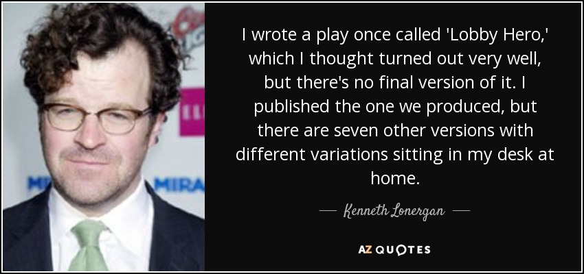 I wrote a play once called 'Lobby Hero,' which I thought turned out very well, but there's no final version of it. I published the one we produced, but there are seven other versions with different variations sitting in my desk at home. - Kenneth Lonergan