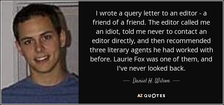 I wrote a query letter to an editor - a friend of a friend. The editor called me an idiot, told me never to contact an editor directly, and then recommended three literary agents he had worked with before. Laurie Fox was one of them, and I've never looked back. - Daniel H. Wilson