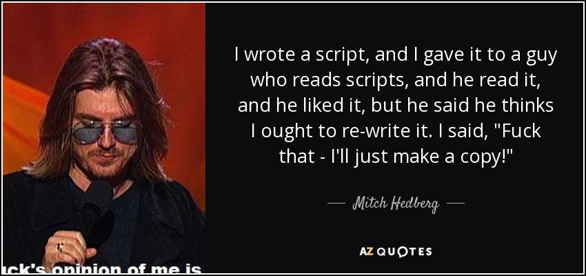 I wrote a script, and I gave it to a guy who reads scripts, and he read it, and he liked it, but he said he thinks I ought to re-write it. I said, 