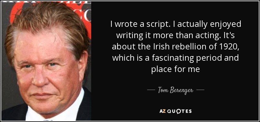 I wrote a script. I actually enjoyed writing it more than acting. It's about the Irish rebellion of 1920, which is a fascinating period and place for me - Tom Berenger