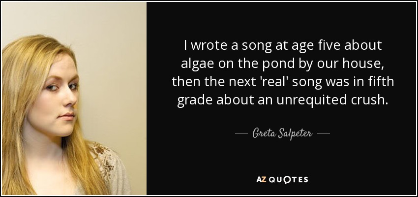 I wrote a song at age five about algae on the pond by our house, then the next 'real' song was in fifth grade about an unrequited crush. - Greta Salpeter