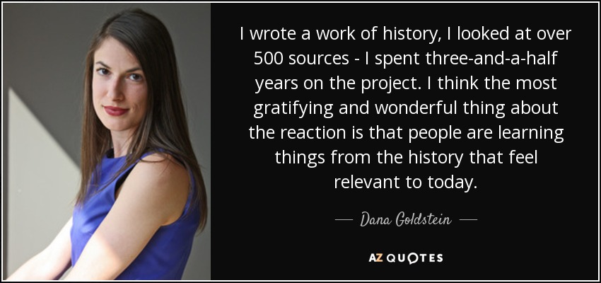 I wrote a work of history, I looked at over 500 sources - I spent three-and-a-half years on the project. I think the most gratifying and wonderful thing about the reaction is that people are learning things from the history that feel relevant to today. - Dana Goldstein
