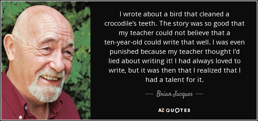 I wrote about a bird that cleaned a crocodile's teeth. The story was so good that my teacher could not believe that a ten-year-old could write that well. I was even punished because my teacher thought I'd lied about writing it! I had always loved to write, but it was then that I realized that I had a talent for it. - Brian Jacques