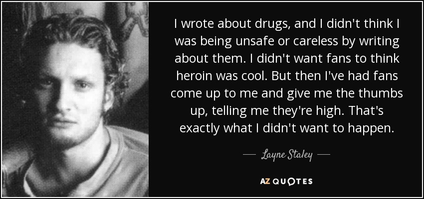 I wrote about drugs, and I didn't think I was being unsafe or careless by writing about them. I didn't want fans to think heroin was cool. But then I've had fans come up to me and give me the thumbs up, telling me they're high. That's exactly what I didn't want to happen. - Layne Staley