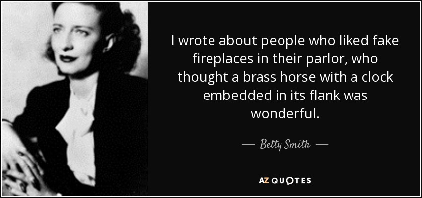 I wrote about people who liked fake fireplaces in their parlor, who thought a brass horse with a clock embedded in its flank was wonderful. - Betty Smith