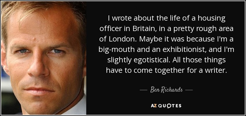 I wrote about the life of a housing officer in Britain, in a pretty rough area of London. Maybe it was because I'm a big-mouth and an exhibitionist, and I'm slightly egotistical. All those things have to come together for a writer. - Ben Richards