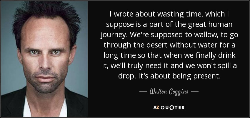 I wrote about wasting time, which I suppose is a part of the great human journey. We're supposed to wallow, to go through the desert without water for a long time so that when we finally drink it, we'll truly need it and we won't spill a drop. It's about being present. - Walton Goggins