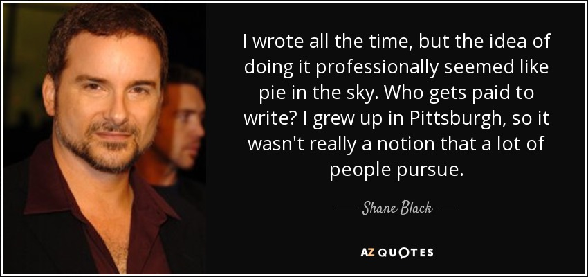 I wrote all the time, but the idea of doing it professionally seemed like pie in the sky. Who gets paid to write? I grew up in Pittsburgh, so it wasn't really a notion that a lot of people pursue. - Shane Black