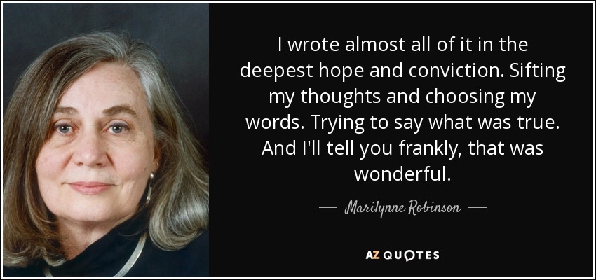 I wrote almost all of it in the deepest hope and conviction. Sifting my thoughts and choosing my words. Trying to say what was true. And I'll tell you frankly, that was wonderful. - Marilynne Robinson