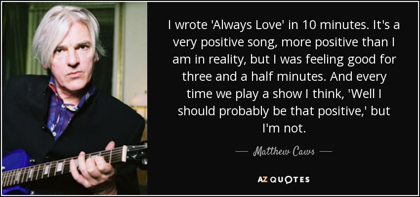 I wrote 'Always Love' in 10 minutes. It's a very positive song, more positive than I am in reality, but I was feeling good for three and a half minutes. And every time we play a show I think, 'Well I should probably be that positive,' but I'm not. - Matthew Caws