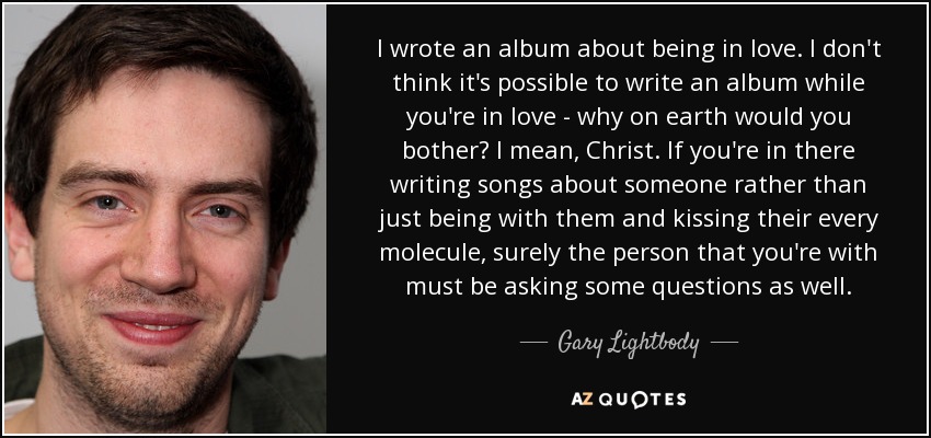 I wrote an album about being in love. I don't think it's possible to write an album while you're in love - why on earth would you bother? I mean, Christ. If you're in there writing songs about someone rather than just being with them and kissing their every molecule, surely the person that you're with must be asking some questions as well. - Gary Lightbody