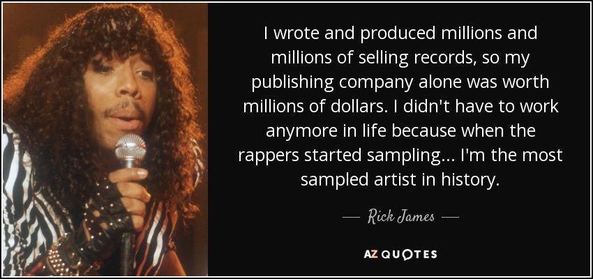 I wrote and produced millions and millions of selling records, so my publishing company alone was worth millions of dollars. I didn't have to work anymore in life because when the rappers started sampling... I'm the most sampled artist in history. - Rick James