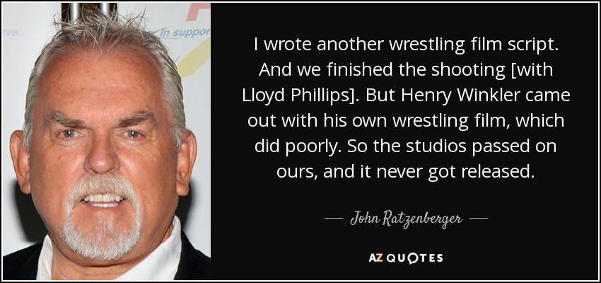 I wrote another wrestling film script. And we finished the shooting [with Lloyd Phillips]. But Henry Winkler came out with his own wrestling film, which did poorly. So the studios passed on ours, and it never got released. - John Ratzenberger