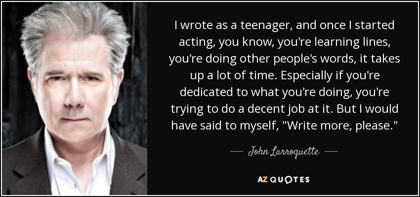 I wrote as a teenager, and once I started acting, you know, you're learning lines, you're doing other people's words, it takes up a lot of time. Especially if you're dedicated to what you're doing, you're trying to do a decent job at it. But I would have said to myself, 