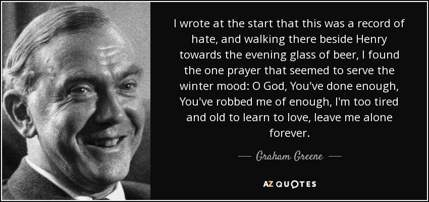 I wrote at the start that this was a record of hate, and walking there beside Henry towards the evening glass of beer, I found the one prayer that seemed to serve the winter mood: O God, You've done enough, You've robbed me of enough, I'm too tired and old to learn to love, leave me alone forever. - Graham Greene