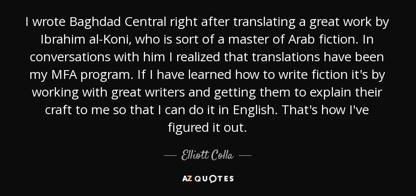 I wrote Baghdad Central right after translating a great work by Ibrahim al-Koni, who is sort of a master of Arab fiction. In conversations with him I realized that translations have been my MFA program. If I have learned how to write fiction it's by working with great writers and getting them to explain their craft to me so that I can do it in English. That's how I've figured it out. - Elliott Colla