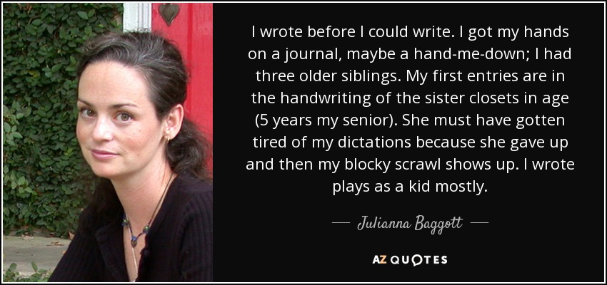 I wrote before I could write. I got my hands on a journal, maybe a hand-me-down; I had three older siblings. My first entries are in the handwriting of the sister closets in age (5 years my senior). She must have gotten tired of my dictations because she gave up and then my blocky scrawl shows up. I wrote plays as a kid mostly. - Julianna Baggott