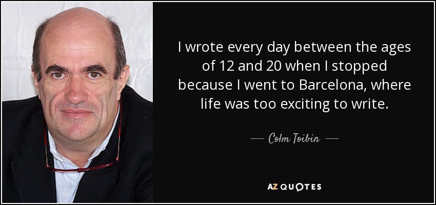 I wrote every day between the ages of 12 and 20 when I stopped because I went to Barcelona, where life was too exciting to write. - Colm Toibin