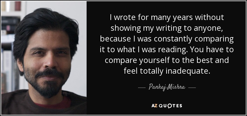 I wrote for many years without showing my writing to anyone, because I was constantly comparing it to what I was reading. You have to compare yourself to the best and feel totally inadequate. - Pankaj Mishra