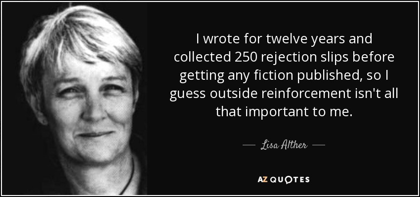 I wrote for twelve years and collected 250 rejection slips before getting any fiction published, so I guess outside reinforcement isn't all that important to me. - Lisa Alther