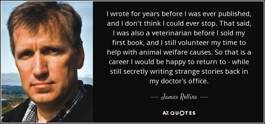 I wrote for years before I was ever published, and I don't think I could ever stop. That said, I was also a veterinarian before I sold my first book, and I still volunteer my time to help with animal welfare causes. So that is a career I would be happy to return to - while still secretly writing strange stories back in my doctor's office. - James Rollins