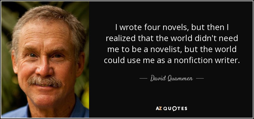 I wrote four novels, but then I realized that the world didn't need me to be a novelist, but the world could use me as a nonfiction writer. - David Quammen
