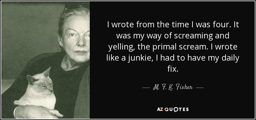 I wrote from the time I was four. It was my way of screaming and yelling, the primal scream. I wrote like a junkie, I had to have my daily fix. - M. F. K. Fisher