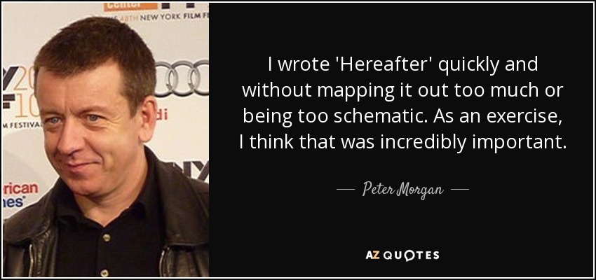 I wrote 'Hereafter' quickly and without mapping it out too much or being too schematic. As an exercise, I think that was incredibly important. - Peter Morgan