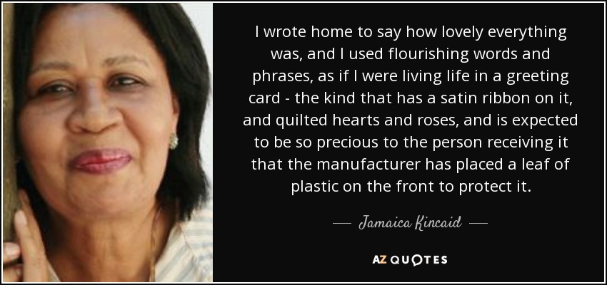 I wrote home to say how lovely everything was, and I used flourishing words and phrases, as if I were living life in a greeting card - the kind that has a satin ribbon on it, and quilted hearts and roses, and is expected to be so precious to the person receiving it that the manufacturer has placed a leaf of plastic on the front to protect it. - Jamaica Kincaid