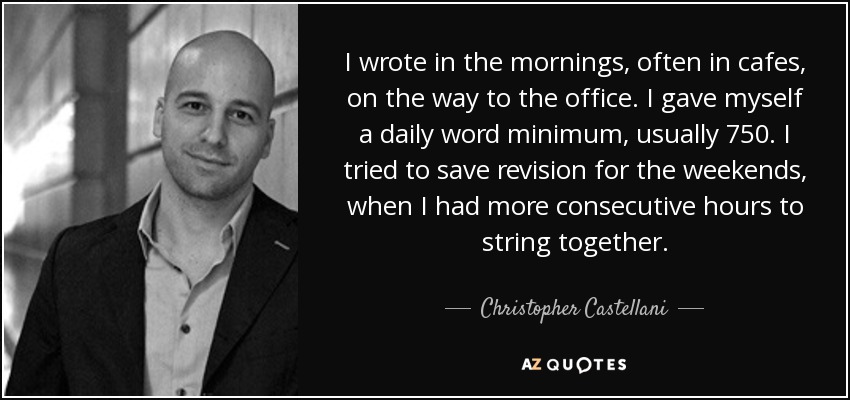 I wrote in the mornings, often in cafes, on the way to the office. I gave myself a daily word minimum, usually 750. I tried to save revision for the weekends, when I had more consecutive hours to string together. - Christopher Castellani