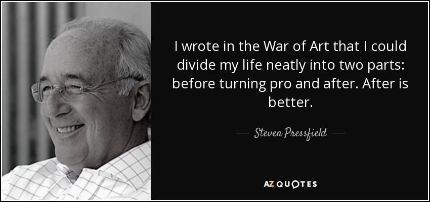 I wrote in the War of Art that I could divide my life neatly into two parts: before turning pro and after. After is better. - Steven Pressfield