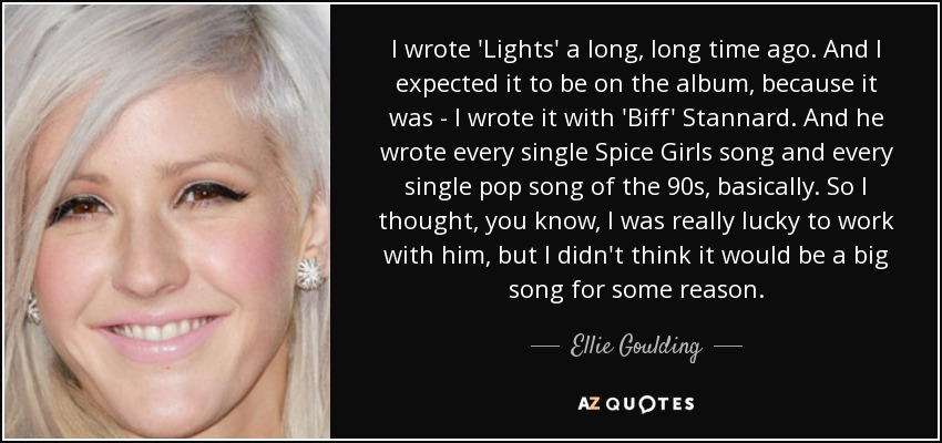 I wrote 'Lights' a long, long time ago. And I expected it to be on the album, because it was - I wrote it with 'Biff' Stannard. And he wrote every single Spice Girls song and every single pop song of the 90s, basically. So I thought, you know, I was really lucky to work with him, but I didn't think it would be a big song for some reason. - Ellie Goulding